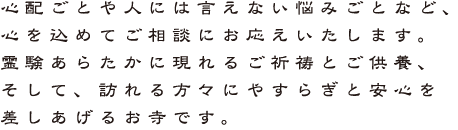 心配ごとや人には言えない悩みごとなど、 心を込めてご相談にお応えいたします。 霊験あらたかに現れるご祈祷とご供養、 そして、訪れる方々にやすらぎと安心を 差しあげるお寺です。